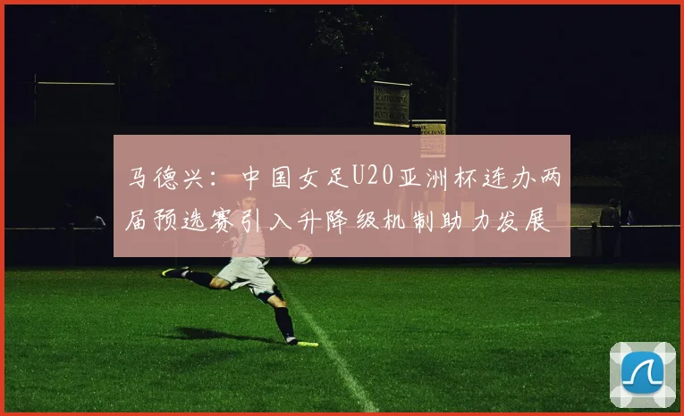 马德兴：中国女足U20亚洲杯连办两届预选赛引入升降级机制助力发展
