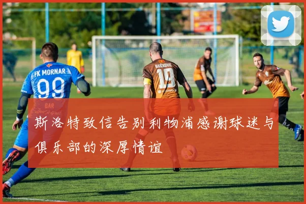 斯洛特致信告别利物浦感谢球迷与俱乐部的深厚情谊