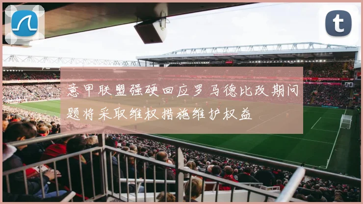 意甲联盟强硬回应罗马德比改期问题将采取维权措施维护权益