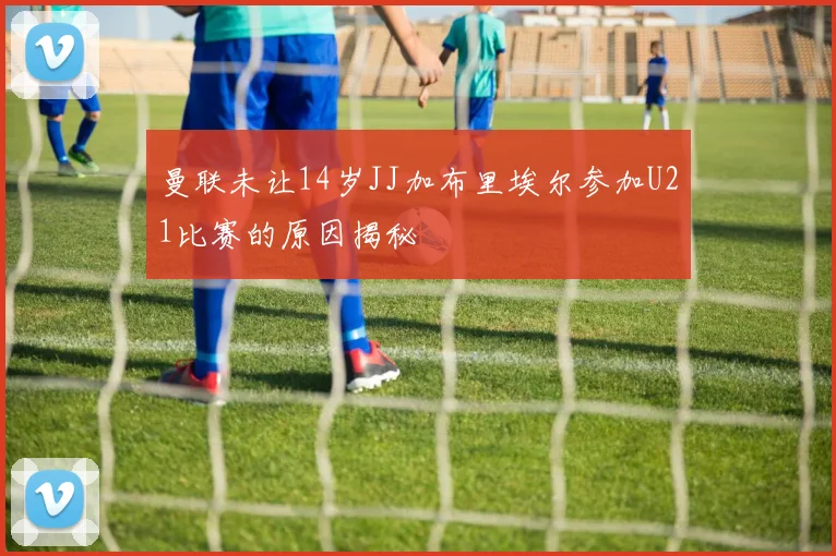 曼联未让14岁JJ加布里埃尔参加U21比赛的原因揭秘
