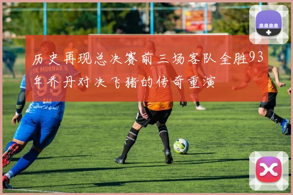 历史再现总决赛前三场客队全胜93年乔丹对决飞猪的传奇重演
