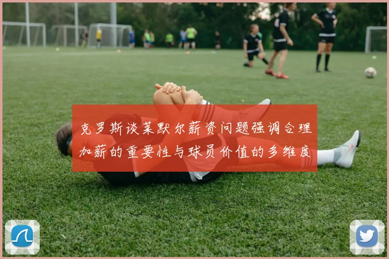 克罗斯谈莱默尔薪资问题强调合理加薪的重要性与球员价值的多维度分析