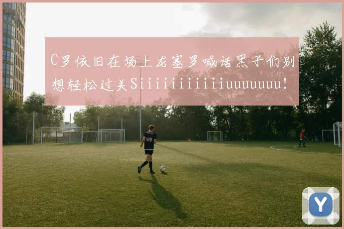 C罗依旧在场上龙塞罗喊话黑子们别想轻松过关Siiiiiiiiiiiuuuuuuu！