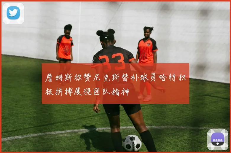 詹姆斯称赞尼克斯替补球员哈特积极拼搏展现团队精神