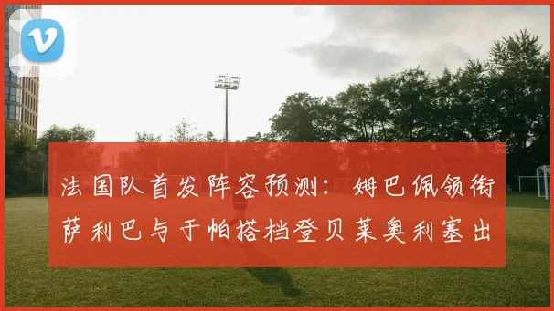 法国队首发阵容预测：姆巴佩领衔萨利巴与于帕搭档登贝莱奥利塞出战
