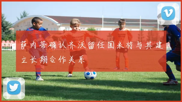 萨内蒂确认齐沃留任国米将与其建立长期合作关系