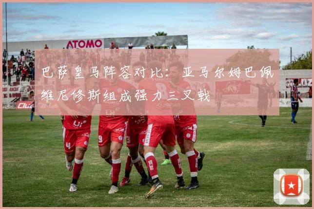 巴萨皇马阵容对比：亚马尔姆巴佩维尼修斯组成强力三叉戟