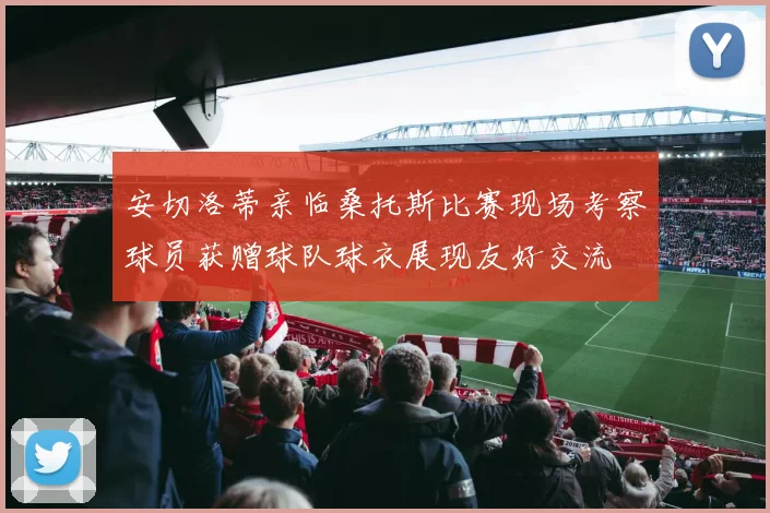 安切洛蒂亲临桑托斯比赛现场考察球员获赠球队球衣展现友好交流