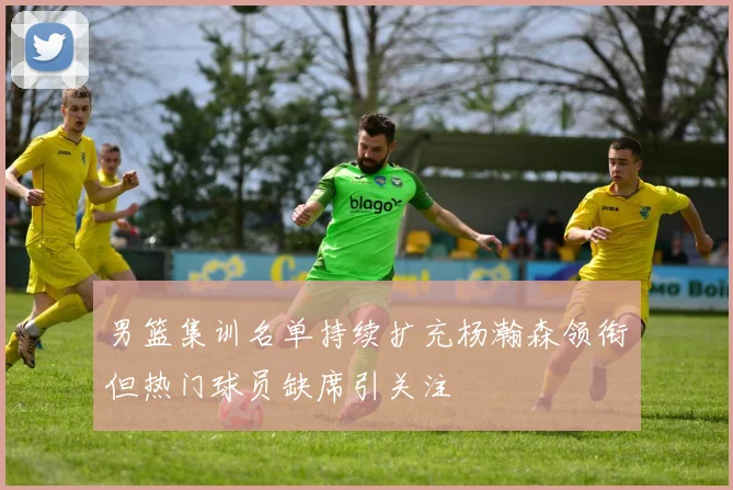 男篮集训名单持续扩充杨瀚森领衔但热门球员缺席引关注
