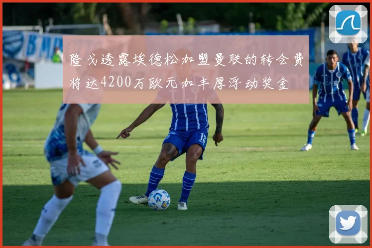 隆戈透露埃德松加盟曼联的转会费将达4200万欧元加丰厚浮动奖金